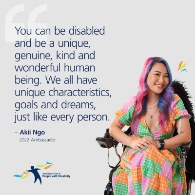 Akii is sitting in their power wheelchair. They have purple and pink hair and a coloured frock. Next to them is text saying: You can be disabled and be a unique, genuine, kind and wonderful human being. We all have unique characteristics, goals and dreams, just like every person - Akii Ngo 2022 Ambassador. Below that is the IDPWD logo. 